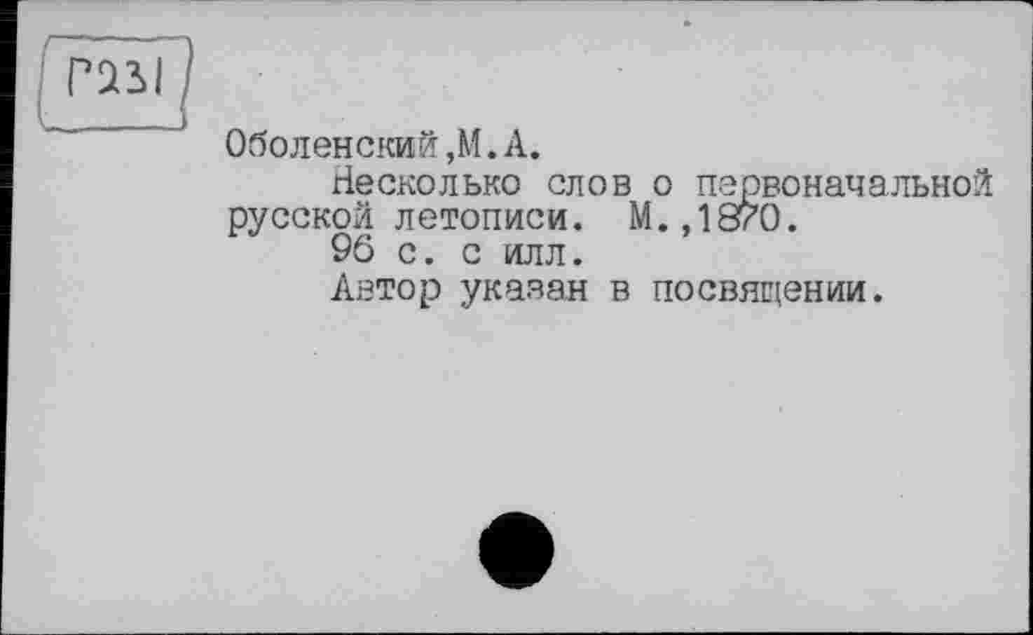 ﻿TOU
Оболенский,М. А.
Несколько слов о первоначальной русской летописи. М.,1870.
96 с. с илл.
Автор указан в посвящении.